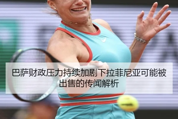 巴萨财政压力持续加剧下拉菲尼亚可能被出售的传闻解析